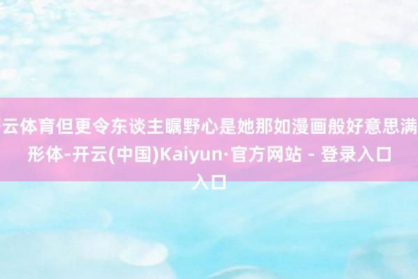 开云体育但更令东谈主瞩野心是她那如漫画般好意思满的形体-开云(中国)Kaiyun·官方网站 - 登录入口